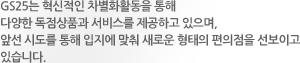 GS25는 혁신적인 차별화활동을 통해 다양한 독점상품과 서비스를 제공하고 있으며, 앞선 시도를 통해 입지에 맞춰 새로운 형태의 편의점을 선보이고 있습니다.