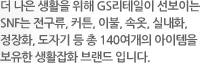 더 나은 생활을 위해 GS리테일이 선보이는 SnF는 전구류, 커튼, 이불, 속옷, 실내화, 정장화, 도자기 등 총 140여개의 아이템을 보유한 생활잡화 브랜드 입니다.