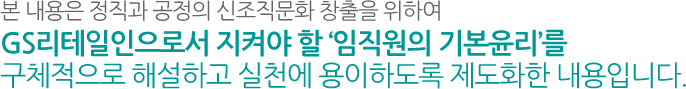 본 내용은 정직과 공정의 신조직문화 창출을 위하여 GS리테일인으로서 지켜야 할 ‘임직원의 기본윤리’를 구체적으로 해설하고 실천에 용이하도록 제도화한 내용입니다.