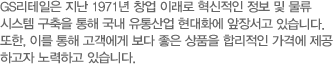 GS리테일은 지난 1971년 창업 이래로 혁신적인 정보 및 물류 시스 템 구축을 통해 국내 유통산업 현대화에 앞장서고 있습니다 또한, 이를 통해 고객에게 보다 좋은 상품을 합리적인 가격에 제공  고자 노력하고 있습니다.