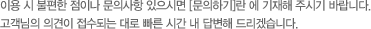 이용 시 불편한 점이나 문의사항 있으시면 문의하기란에 기재해 주시기 바랍니다. 고객님의 의견이 접수되는 대로 빠른 시간 내 답변해 드리겠습니다.