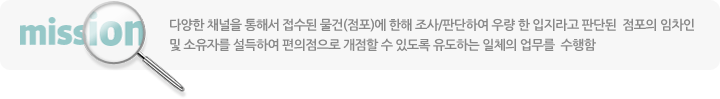 다양한 채널을 통해서 접수된 물건(점포)에 한해 조사/판단하여 우량 한 입지라고 판단된 점포의 임차인 및 소유자를 설득하여 편의점으로 개점할 수 있도록 유도하는 일체의 업무를 수행함