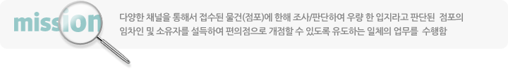 다양한 채널을 통해서 접수된 물건(점포)에 한해 조사/판단하여 우량 한 입지라고 판단된 점포의 임차인 및 소유자를 설득하여 편의점으로 개점할 수 있도록 유도하는 일체의 업무를 수행함