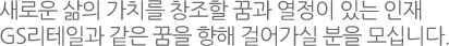 새로운 삶의 가치를 창조할 꿈과 열정이 있는 인재
GS리테일과 같은 꿈을 향해 걸어가실 분을 모십니다.