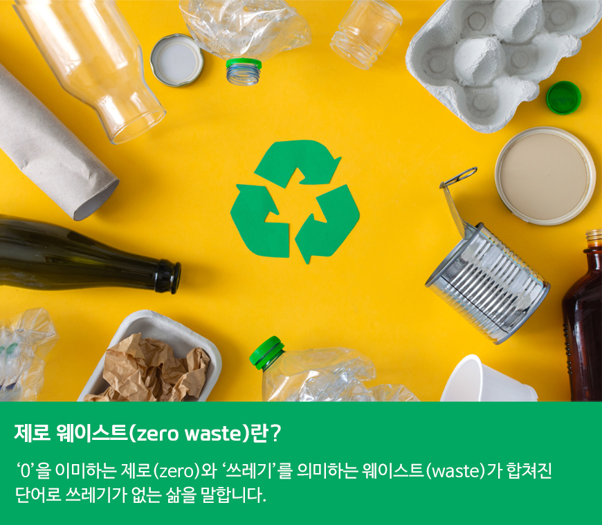 제로 웨이스트(zero waste)란?‘0’을 이미하는 제로(zero)와 ‘쓰레기’를 의미하는 웨이스트(waste)가 합쳐진 단어로 쓰레기가 없는 삶을 말합니다.