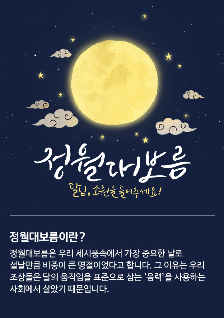 정월대보름은 우리 세시풍속에서 가장 중요한 날로 설날만큼 비중이 큰 명절이었다고 합니다. 그 이유는 우리 조상들은 달의 움직임을 표준으로 삼는 ‘음력’을 사용하는 사회에서 살았기 때문입니다.​