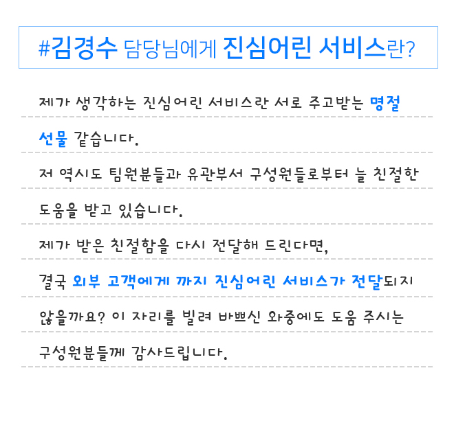김경수 담당님에게 진심어린 서비스란?​ 제가 생각하는 진심어린 서비스란 서로 주고받는 명절 선물 같습니다.​ 저 역시도 팀원분들과 유관부서 구성원들로부터 늘 친절한 도움을 받고 있습니다.​ 제가 받은 친절함을 다시 전달해 드린다면,​
                결국 외부 고객에게 까지 진심어린 서비스가 전달되지 않을까요? 이 자리를 빌려 바쁘신 와중에도 도움 주시는 구성원분들께 감사드립니다.​