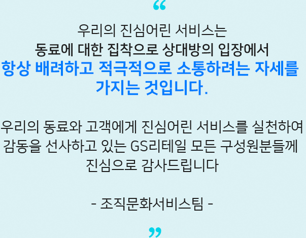 우리의 진심어린 서비스는​ 동료에 대한 집착으로 상대방의 입장에서​ 항상 배려하고 적극적으로 소통하려는 자세를 가지는 것입니다.​ 우리의 동료와 고객에게 진심어린 서비스를 실천하여​ 감동을 선사하고 있는 GS리테일 모든 구성원분들께 진심으로 감사드립니다​
                - 조직문화서비스팀 -​