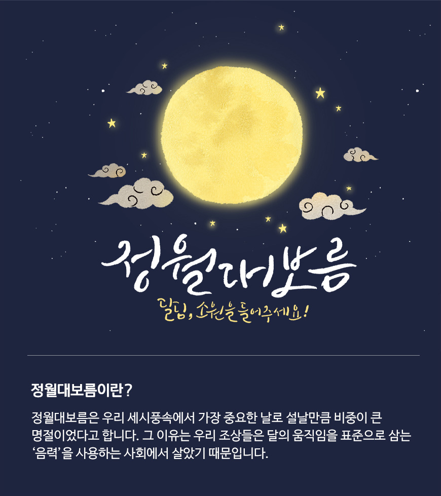 정월대보름은 우리 세시풍속에서 가장 중요한 날로 설날만큼 비중이 큰 명절이었다고 합니다. 그 이유는 우리 조상들은 달의 움직임을 표준으로 삼는 ‘음력’을 사용하는 사회에서 살았기 때문입니다.​