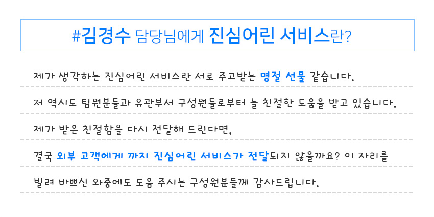 김경수 담당님에게 진심어린 서비스란?​ 제가 생각하는 진심어린 서비스란 서로 주고받는 명절 선물 같습니다.​ 저 역시도 팀원분들과 유관부서 구성원들로부터 늘 친절한 도움을 받고 있습니다.​ 제가 받은 친절함을 다시 전달해 드린다면,​
                    결국 외부 고객에게 까지 진심어린 서비스가 전달되지 않을까요? 이 자리를 빌려 바쁘신 와중에도 도움 주시는 구성원분들께 감사드립니다.​