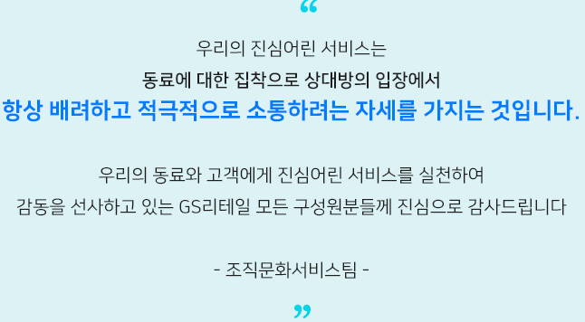 우리의 진심어린 서비스는​ 동료에 대한 집착으로 상대방의 입장에서​ 항상 배려하고 적극적으로 소통하려는 자세를 가지는 것입니다.​ 우리의 동료와 고객에게 진심어린 서비스를 실천하여​ 감동을 선사하고 있는 GS리테일 모든 구성원분들께 진심으로 감사드립니다​
                    - 조직문화서비스팀 -​