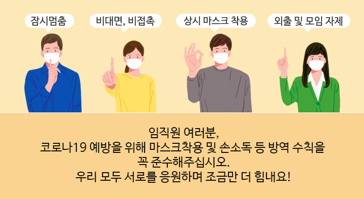 임직원 여러분,코로나19 예방을 위해 마스크착용 및 손소독 등 방역 수칙을 꼭 준수해주십시오.우리 모두 서로를 응원하며 조금만 더 힘내요!