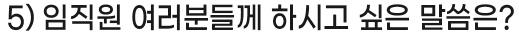 5) 임직원 여러분들께 하시고 싶은 말씀은?