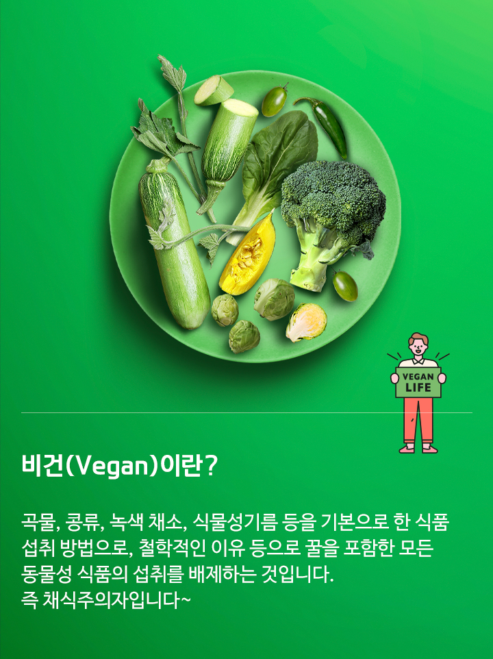 비건(Vegan)이란? 곡물, 콩류, 녹색 채소, 식물성기름 등을 기본으로 한 식품 섭취 방법으로, 철학적인 이유 등으로 꿀을 포함한 모든 동물성 식품의 섭취를 배제하는 것입니다. 즉 채식주의자입니다~​