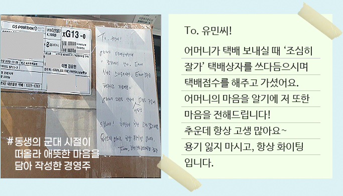 To. 유민씨! 어머니가 택배 보내실 때‘조심히 잘가’ 택배상자를 쓰다듬으시며 택배접수를 해주고 가셨어요. 어머니의 마음을 알기에 저 또한 마음을 전해드립니다! 추운데 항상 고생 많아요~ 용기 잃지 마시고,항상 화이팅 입니다.