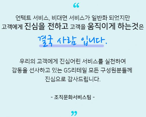 언택트 서비스, 비대면 서비스가 일반화 되었지만 고객에게 진심을 전하고 고객을 움직이게 하는것은 결국 사람 입니다.우리의 고객에게 진심어린 서비스를 실천하여 감동을 선사하고 있는 GS리테일 모든 구성원분들께 진심으로 감사드립니다. 조직문화서비스팀​