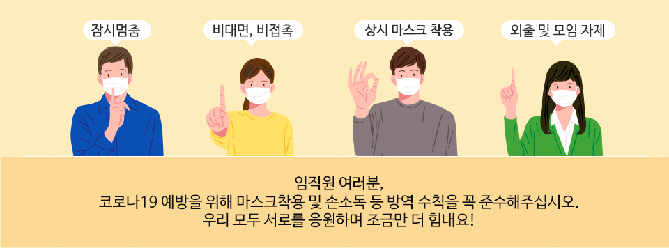 임직원 여러분,코로나19 예방을 위해 마스크착용 및 손소독 등 방역 수칙을 꼭 준수해주십시오.우리 모두 서로를 응원하며 조금만 더 힘내요!