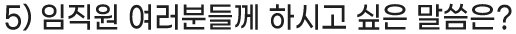 5) 임직원 여러분들께 하시고 싶은 말씀은?