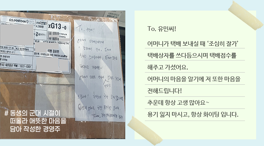 To. 유민씨! 어머니가 택배 보내실 때‘조심히 잘가’ 택배상자를 쓰다듬으시며 택배접수를 해주고 가셨어요. 어머니의 마음을 알기에 저 또한 마음을 전해드립니다! 추운데 항상 고생 많아요~
                용기 잃지 마시고,항상 화이팅 입니다.