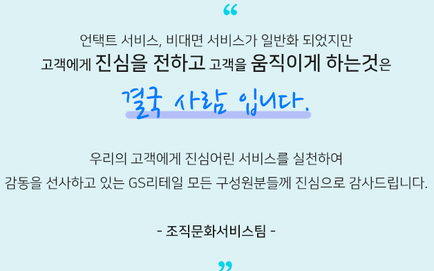 언택트 서비스, 비대면 서비스가 일반화 되었지만 고객에게 진심을 전하고 고객을 움직이게 하는것은 결국 사람 입니다.우리의 고객에게 진심어린 서비스를 실천하여 감동을 선사하고 있는 GS리테일 모든 구성원분들께 진심으로 감사드립니다. 조직문화서비스팀​
