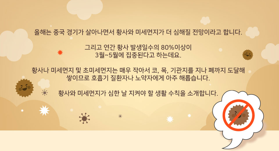 올해는 중국 경기가 살아나면서 황사와 미세먼지가 더 심해질 전망이라고 합니다. 그리고 연간 황사 발생일수의 80%이상이 3월~5월에 집중된다고 하는데요. 황사나 미세먼지 및 초미세먼지는 매우 작아서 코, 목, 기관지를 지나 폐까지 도달해 쌓이므로 호흡기 질환자나 노약자에게 아주 해롭습니다. 황사와 미세먼지가 심한 날 지켜야 할 생활 수칙을 소개합니다.