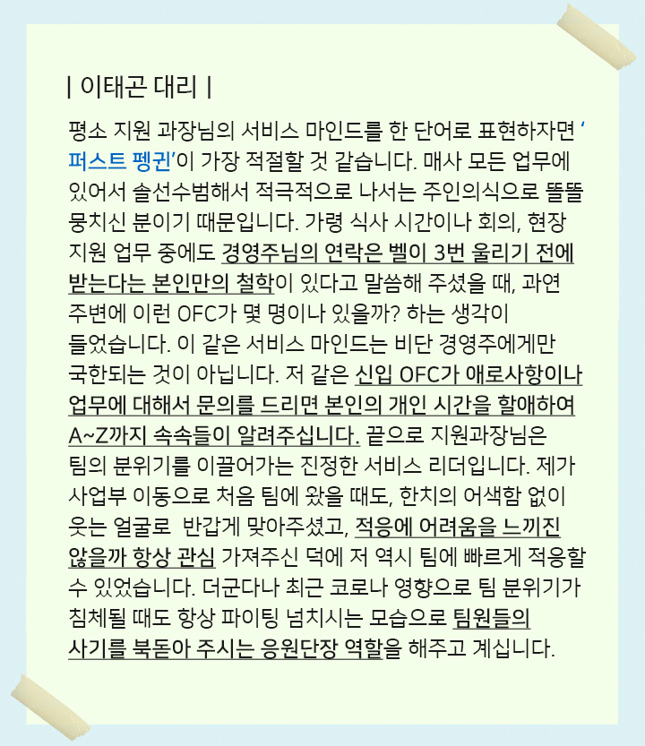 이태곤대리 - 평소 지원 과장님의 서비스 마인드를 한 단어로 표현하자면 ‘퍼스트 펭귄’이 가장 적절할 것 같습니다. 매사 모든 업무에 있어서 솔선수범해서 적극적으로 나서는 주인의식으로 똘똘 뭉치신 분이기 때문입니다. 가령 식사 시간이나 회의, 현장 지원 업무 중에도 경영주님의 연락은 벨이 3번 울리기 전에 받는다는 본인만의 철학이 있다고 말씀해 주셨을 때, 과연 주변에 이런 OFC가 몇 명이나 있을까? 하는 생각이 들었습니다. 이 같은 서비스 마인드는 비단 경영주에게만 국한되는 것이 아닙니다. 저 같은 신입 OFC가 애로사항이나 업무에 대해서 문의를 드리면 본인의 개인 시간을 할애하여 A~Z까지 속속들이 알려주십니다. 끝으로 지원과장님은 팀의 분위기를 이끌어가는 진정한 서비스 리더입니다. 제가 사업부 이동으로 처음 팀에 왔을 때도, 한치의 어색함 없이 웃는 얼굴로  반갑게 맞아주셨고, 적응에 어려움을 느끼진 않을까 항상 관심 가져주신 덕에 저 역시 팀에 빠르게 적응할 수 있었습니다. 더군다나 최근 코로나 영향으로 팀 분위기가 침체될 때도 항상 파이팅 넘치시는 모습으로 팀원들의 사기를 북돋아 주시는 응원단장 역할을 해주고 계십니다.
