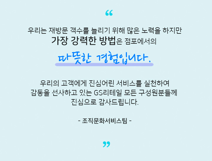 언택트 서비스, 비대면 서비스가 일반화 되었지만 고객에게 진심을 전하고 고객을 움직이게 하는것은 결국 사람 입니다.우리의 고객에게 진심어린 서비스를 실천하여 감동을 선사하고 있는 GS리테일 모든 구성원분들께 진심으로 감사드립니다. 조직문화서비스팀
