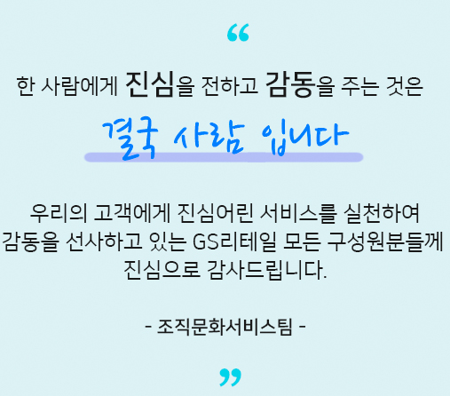 언택트 서비스, 비대면 서비스가 일반화 되었지만 고객에게 진심을 전하고 고객을 움직이게 하는것은 결국 사람 입니다.우리의 고객에게 진심어린 서비스를 실천하여 감동을 선사하고 있는 GS리테일 모든 구성원분들께 진심으로 감사드립니다. 조직문화서비스팀​