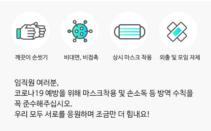 임직원 여러분,코로나19 예방을 위해 마스크착용 및 손소독 등 방역 수칙을 꼭 준수해주십시오.우리 모두 서로를 응원하며 조금만 더 힘내요!