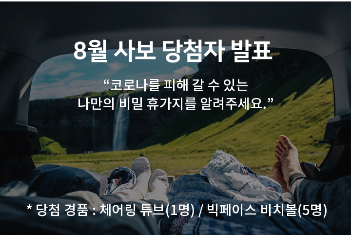 8월 사보 - 당첨자 발표 코로나를 피해 갈 수 있는​ 나만의 비밀 휴가지를 알려주세요.​​* 당첨 경품 : 체어링 튜브(1명) / 빅페이스 비치볼(5명)​
