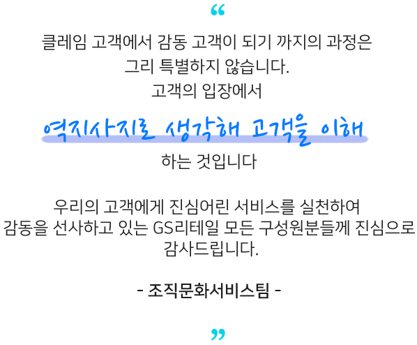 클레임 고객에서 감동 고객이 되기 까지의 과정은​ 그리 특별하지 않습니다​ 고객의 입장에서 우리의 고객에게 진심어린 서비스를 실천하여​ 감동을 선사하고 있는 GS리테일 모든 구성원분들께 진심으로 감사드립니다.​ - 조직문화서비스팀 -​