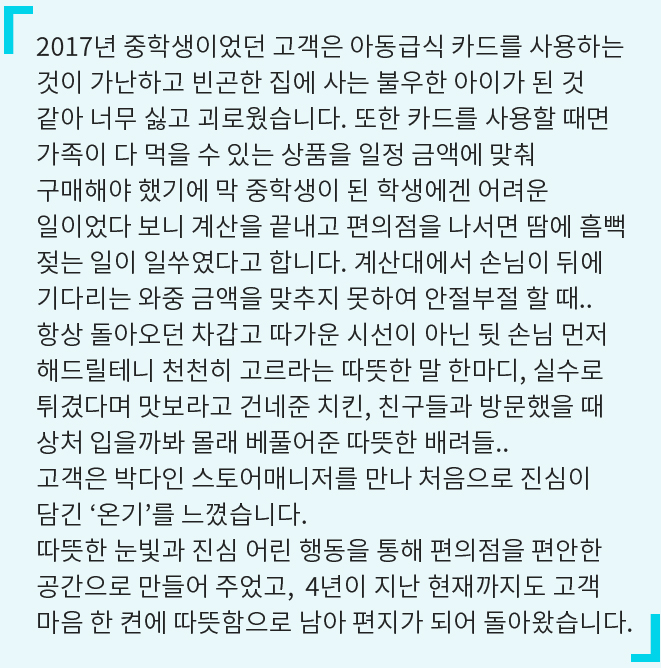 2017년 중학생이었던 고객은 아동급식 카드를 사용하는 것이 가난하고 빈곤한 집에 사는 불우한 아이가 된 것 같아 너무 싫고 괴로웠습니다. 또한 카드를 사용할 때면 가족이 다 먹을 수 있는 상품을 일정 금액에 맞춰 구매해야 했기에 막 중학생이 된 학생에겐 어려운 일이었다 보니 계산을 끝내고 편의점을 나서면 땀에 흠뻑 젖는 일이 일쑤였다고 합니다. 계산대에서 손님이 뒤에 기다리는 와중 금액을 맞추지 못하여 안절부절 할 때.. 항상 돌아오던 차갑고 따가운 시선이 아닌 뒷 손님 먼저 해드릴테니 천천히 고르라는 따뜻한 말 한마디, 실수로 튀겼다며 맛보라고 건네준 치킨, 친구들과 방문했을 때 상처 입을까봐 몰래 베풀어준 따뜻한 배려들.. 고객은 박다인 스토어매니저를 만나 처음으로 진심이 담긴 '온기'를 느꼈습니다. ​따뜻한 눈빛과 진심 어린 행동을 통해 편의점을 편안한 공간으로 만들어 주었고, 4년이 지난 현재까지도 고객 마음 한 켠에 따뜻함으로 남아 편지가 되어 돌아왔습니다.