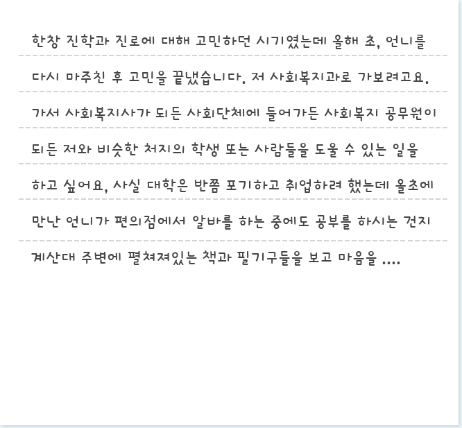 한창 진학과 진로에 대해 고민하던 시기였는데 올해 초, 언니를 다시 마주친 후 고민을 끝냈습니다. 저 사회복지과로 가보려고요. 가서 사회복지사가 되든 사회단체에 들어가든 사회복지 공무원이 되든 저와 비슷한 처지의 학생 또는 사람들을 도울 수 있는 일을 하고 싶어요, 사실 대학은 반쯤 포기하고 취업하려 했는데 올초에 만난 언니가 편의점에서 알바를 하는 중에도 공부를 하시는 건지 계산대 주변에 펼쳐져있는 책과 필기구들을 보고 마음을 바꿨어요. 저도 언니..