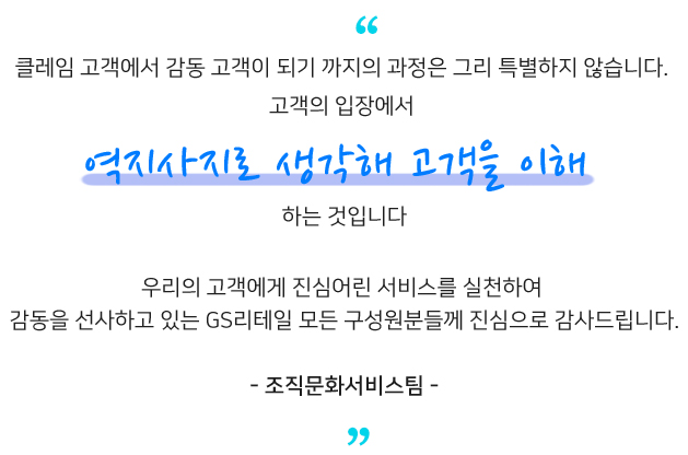 클레임 고객에서 감동 고객이 되기 까지의 과정은​ 그리 특별하지 않습니다​ 고객의 입장에서 우리의 고객에게 진심어린 서비스를 실천하여​ 감동을 선사하고 있는 GS리테일 모든 구성원분들께 진심으로 감사드립니다.​ - 조직문화서비스팀 -​
