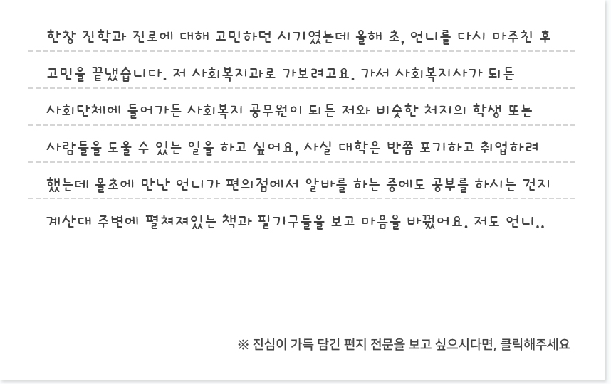 한창 진학과 진로에 대해 고민하던 시기였는데 올해 초, 언니를 다시 마주친 후 고민을 끝냈습니다. 저 사회복지과로 가보려고요. 가서 사회복지사가 되든 사회단체에 들어가든 사회복지 공무원이 되든 저와 비슷한 처지의 학생 또는 사람들을 도울 수 있는 일을 하고 싶어요, 사실 대학은 반쯤 포기하고 취업하려 했는데 올초에 만난 언니가 편의점에서 알바를 하는 중에도 공부를 하시는 건지 계산대 주변에 펼쳐져있는 책과 필기구들을 보고 마음을 바꿨어요. 저도 언니..