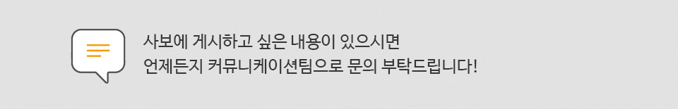 사보에 게시하고 싶은 내용이 있으시면 언제든지 커뮤니케이션팀으로 언제든지 문의해주세요!