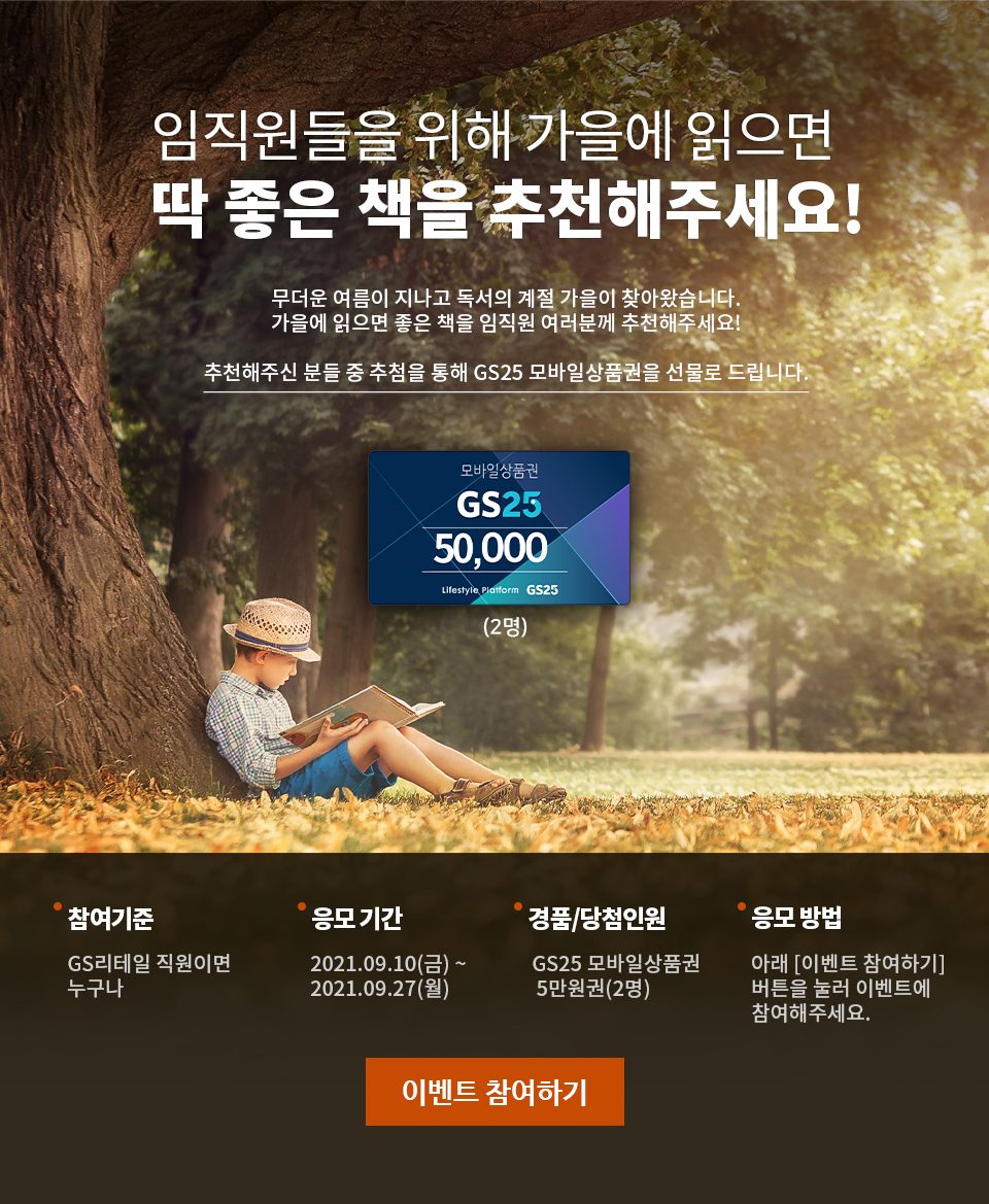 임직원들을 위해 가을에 읽으면 딱 좋은 책을 추천해주세요! 무더운 여름이 지나고 독서의 계절 가을이 찾아왔습니다. 가을에 읽으면 좋은 책을 임직원 여러분께 추천해주세요! 추천해주신 분들 중 추첨을 통해 GS25 모바일상품권을 선물로 드립니다. - 하단 상세 설명​