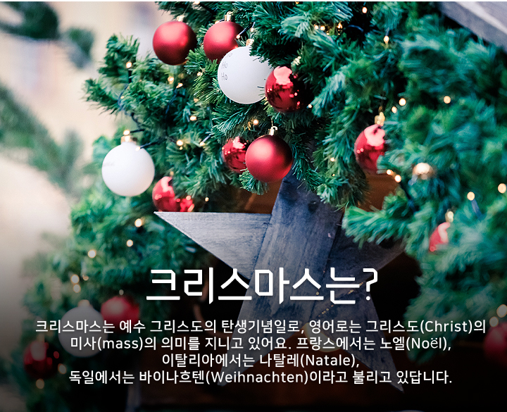 크리스마스는 예수 그리스도의 탄생기념일로, 영어로는 그리스도(Christ)의 미사(mass)의 의미를 지니고 있어요. 프랑스에서는 노엘(Noël), 이탈리아에서는 나탈레(Natale), 독일에서는 바이나흐텐(Weihnachten)이라고 불리고 있답니다.