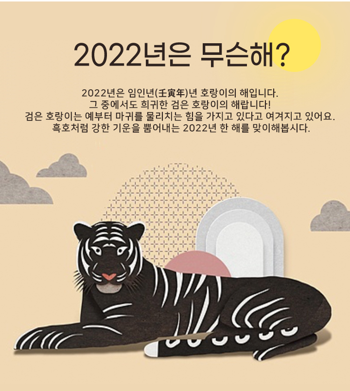 2022년은 무슨해? 2022년은 임인년(壬寅年)년 호랑이의 해입니다. 그 중에서도 희귀한 검은 호랑이의 해랍니다! 검은 호랑이는 예부터 마귀를 물리치는 힘을 가지고 있다고 여겨지고 있어요. 흑호처럼 강한 기운을 뿜어내는 2022년 한 해를 맞이해봅시다.