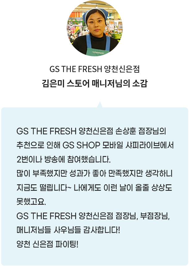 GS THE FRESH 양천신은점 김은미 스토어 매니저님의 소감:GS THE FRESH 양천신은점 손상훈 점장님의 추천으로 인해 GS SHOP 모바일 샤피라이브에서 2번이나 방송에 참여했습니다.많이 부족했지만 성과가 좋아 만족했지만 생각하니 지금도 떨립니다~ 나에게도 이런 날이 올줄 상상도 못했고요. GS THE FRESH 양천신은점 점장님, 부점장님, 매니저님들 사우님들 감사합니다! 양천 신은점 파이팅!
