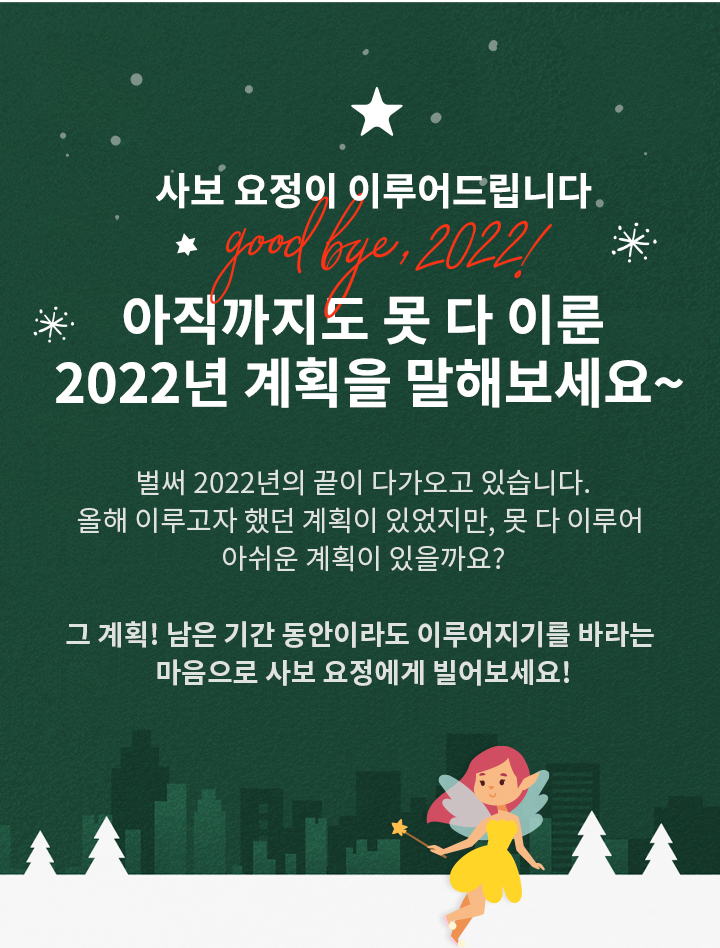 *사보 요정*이 이루어드립니다…★ 아직까지도 못 다 이룬 2022년 계획을 말해보세요~ 벌써 2022년의 끝이 다가오고 있습니다. 올해 이루고자 했던 계획이 있었지만, 못 다 이루어 아쉬운 계획이 있을까요? 그 계획! 남은 기간 동안이라도 이루어지기를 바라는 마음으로 사보 요정에게 빌어보세요!