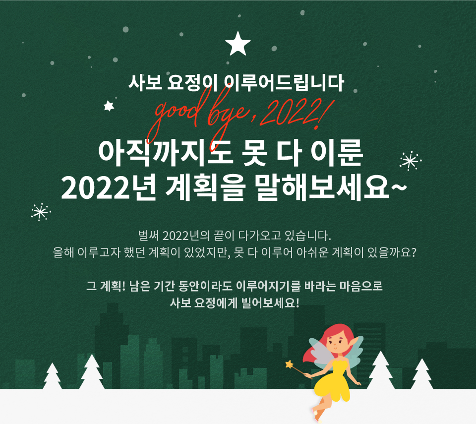 *사보 요정*이 이루어드립니다…★ 아직까지도 못 다 이룬 2022년 계획을 말해보세요~ 벌써 2022년의 끝이 다가오고 있습니다. 올해 이루고자 했던 계획이 있었지만, 못 다 이루어 아쉬운 계획이 있을까요? 그 계획! 남은 기간 동안이라도 이루어지기를 바라는 마음으로 사보 요정에게 빌어보세요!